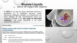 El CMTN es un tipo de tumor altamente agresivo y
prevalente en la población peruana, posee
diferencias biológicas notables en comparación con
otros subtipos de CM, concretamente posee una
respuesta limitada a QT, alto riesgo de desarrollar
metástasis, una corta sobrevida y no tiene
tratamiento específico.
Biopsia Líquida
Cáncer de mama triple negativo
 