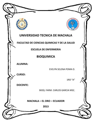 UNIVERSIDAD TECNICA DE MACHALA
FACULTAD DE CIENCIAS QUIMICAS Y DE LA SALUD
ESCUELA DE ENFERMERIA

BIOQUIMICA
ALUMNA:
EVELYN SELENA POMA O.

CURSO:
1RO “A”

DOCENTE:
BIOQ. FARM. CARLOS GARCIA MSC.

MACHALA – EL ORO – ECUADOR
2013

 