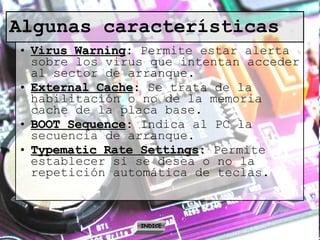 Algunas características Virus Warning :  Permite estar alerta sobre los virus que intentan acceder al sector de arranque. External Cache :  Se trata de la habilitación o no de la memoria cache de la placa base. BOOT Sequence :  Indica al PC la secuencia de arranque. Typematic Rate Settings :  Permite establecer si se desea o no la repetición automática de teclas. INDICE 