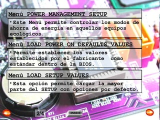 Menú POWER MANAGEMENT SETUP Este Menú permite controlar los modos de ahorra de energía en aquellos equipos ecológicos. Menú LOAD POWER ON DEFAULTS VALUES Permite establecer los valores establecidos por el fabricante  como estándar dentro de la BIOS. Menú LOAD SETUP VALUES Esta opción permite cargar la mayor parte del SETUP con opciones por defecto. INDICE 2/4 