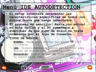 Menú IDE AUTODETECTION El setup intentara determinar las características especificas de todos los discos duros que tenga conectados.  El proceso es sencillo: Basta con entrar en esta opción y el PC comenzara a averiguar de que tipo de disco se trata ordenados por el tipo de Conexión. TIPOS DE DISCOS: NORMAL :  Usado para discos con menos de 1024 Cilindros. LBA :  Direccionamiento lógico por bloques para discos de mas de 1024 Cilindros. Extendido :  Discos de mas de 1024 Cilindros que no soportan el LBA.  INDICE 3/4 