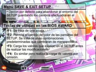 Menú SAVE & EXIT SETUP Opción por defecto para abandonar el entorno del SETUP guardando los cambios efectuados en el mismo. Teclas de utilidad en las BIOS AWARD F1:  Se trata de una ayuda. F2:  Permite el cambio de color de las pantallas del SETUP. Se trata de unas combinaciones predeterminadas que cambiaran de manera cíclica. F3:  Carga los valores que existían en el SETUP antes de realizar las modificaciones. F4:  Es similar pero realiza la carga de valores por omisión. INDICE 4/4 