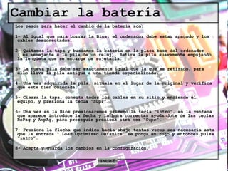 Cambiar la batería Los pasos para hacer el cambio de la batería son: 1- Al igual que para borrar la Bios, el ordenador debe estar apagado y los cables desconectados. 2- Quitamos la tapa y buscamos la batería en la placa base del ordenador ( es semejante a la pila de un reloj). Retira la pila suavemente empujando la lengüeta que se encarga de sujetarla. 3- La nueva pila debe ser exactamente igual que la que as retirado, para ello lleva la pila antigua a una tienda especializada. 4- Una vez adquirida la pila, sitúala en el lugar de la original y verifica que este bien colocada. 5- Cierra la tapa, conecta todos los cables en su sitio y enciende el equipo, y presiona la tecla “Supr”. 6- Una vez en la Bios presionaremos primero la tecla “intro”, en la ventana que aparece introduce la fecha y la hora correctas ayudandote de las teclas RePag y AvpAg, para proseguir presiona otra vez “Supr”. 7- Presiona la flecha que indica hacia abajo tantas veces sea necesaria asta que la entrada “ Load Optimized Defaults” se ponga en rojo y entonces pulsa “intro”. 8- Acepta y guarda los cambios en la configuración. INDICE 