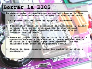 Borrar la BIOS En determinadas circunstancias es muy útil borrar la Bios, para realizar esta acción haremos los siguientes pasos: 1- El primer paso de todos es apagar el ordenador. 2- Desconectar todas las conexiones del ordenador, y quitar la tapa. Para evitar problemas con la electricidad estática, toca algún elemento de metal que este en contacto con  el suelo. 3- Busca el jumper con el que se borra la BIOS, y realiza la operación necesaria para borrarla, puede ser cabiéndolo de posición o quitándolo por unos segundos. Una vez realizado esto ponlo en su posición inicial. 4- Cierra la tapa, conecta todos los cables en su sitio y enciéntelo. INDICE 