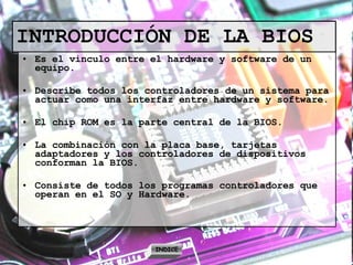 INTRODUCCIÓN DE LA BIOS Es el vinculo entre el hardware y software de un equipo. Describe todos los controladores de un sistema para actuar como una interfaz entre hardware y software. El chip ROM es la parte central de la BIOS. La combinación con la placa base, tarjetas adaptadores y los controladores de dispositivos conforman la BIOS. Consiste de todos los programas controladores que operan en el SO y Hardware. INDICE 