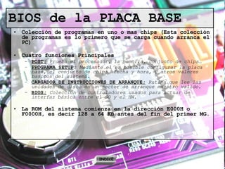 BIOS de la PLACA BASE Colección de programas en uno o mas chips (Esta colección de programas es lo primero que se carga cuando arranca el PC) Cuatro funciones Principales POST :  P rueba el procesador, la memoria, conjunto de chips… PROGRAMA SETUP :  Mediante el es posible configurar la placa base, el conjunto de chips… fecha y hora, y otros valores basicos del sistema. CARGADOR DE INSTRUCCIONES DE ARRANQUE :   Rutina que lee las unidades de disco en un sector de arranque maestro valido. BIOS :   Colección de controladores usados para actuar de interfaz básica entre el SO y el HW. La ROM del sistema comienza en la dirección E000H o F0000H, es decir 128 a 64 KB antes del fin del primer MG. INDICE 
