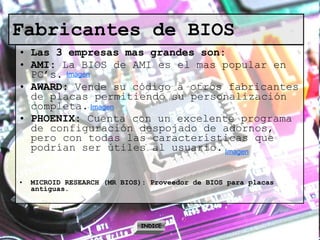 Fabricantes de BIOS   Las 3 empresas mas grandes son: AMI:  La BIOS de AMI es el mas popular en PC’s.  AWARD:  Vende su código a otros fabricantes de placas permitiendo su personalización completa. PHOENIX:  Cuenta con un excelente programa de configuración despojado de adornos, pero con todas las características que podrían ser útiles al usuario. MICROID RESEARCH (MR BIOS): Proveedor de BIOS para placas antiguas. INDICE Imagen Imagen Imagen 