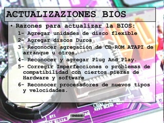 ACTUALIZAZIONES BIOS Razones para actualizar la BIOS: 1- Agregar unidades de disco flexible 2- Agregar discos Duros 3- Reconocer agregación de CD-ROM ATAPI de arranque u otros. 4- Reconocer y agregar Plug And Play. 5- Corregir Imperfecciones o problemas de compatibilidad con ciertos piezas de Hardware y software 6- Reconocer procesadores de nuevos tipos y velocidades. INDICE 