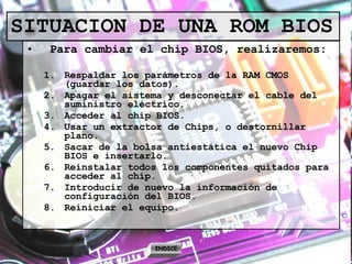 SITUACION DE UNA ROM BIOS Para cambiar el chip BIOS, realizaremos: Respaldar los parámetros de la RAM CMOS (guardar los datos). Apagar el sistema y desconectar el cable del suministro eléctrico. Acceder al chip BIOS.  Usar un extractor de Chips, o destornillar plano. Sacar de la bolsa antiestática el nuevo Chip BIOS e insertarlo. Reinstalar todos los componentes quitados para acceder al chip. Introducir de nuevo la información de configuración del BIOS. Reiniciar el equipo. INDICE 
