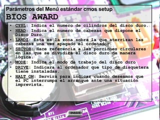 Parámetros del Menú estándar cmos setup BIOS AWARD CYSL : Indica el numero de cilindros del disco duro. HEAD : Indica el numero de cabezas que dispone el Disco Duro. LANDZ : Esta es la zona sobra la que aterrizan las cabezas una vez apagado el ordenador. SECTOR : Hace referencia a las porciones circulares en las que se dividirá el disco duro de manera lógica. MODE : Indica el modo de trabajo del disco duro DRIVE : Indicara al ordenador que tipo de disquetera tiene instaladas. HALT ON : Servirá para indicar cuando deseamos que el PC interrumpa el arranque ante una situación imprevista. INDICE 