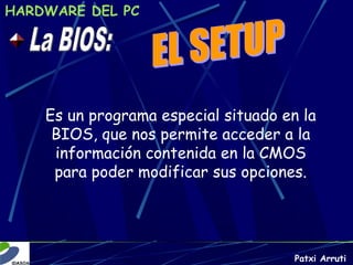 HARDWARE DEL PC




    Es un programa especial situado en la
     BIOS, que nos permite acceder a la
     información contenida en la CMOS
     para poder modificar sus opciones.




                                      Patxi Arruti
 