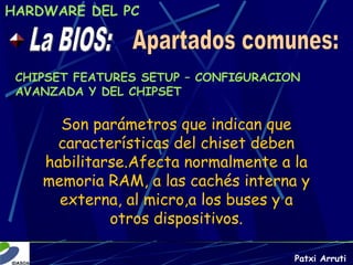 HARDWARE DEL PC



 CHIPSET FEATURES SETUP – CONFIGURACION
 AVANZADA Y DEL CHIPSET

      Son parámetros que indican que
     características del chiset deben
    habilitarse.Afecta normalmente a la
    memoria RAM, a las cachés interna y
      externa, al micro,a los buses y a
             otros dispositivos.

                                      Patxi Arruti
 