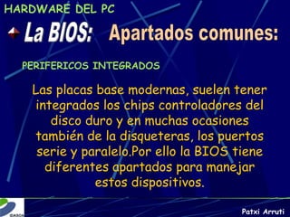 HARDWARE DEL PC




  PERIFERICOS INTEGRADOS

   Las placas base modernas, suelen tener
   integrados los chips controladores del
      disco duro y en muchas ocasiones
   también de la disqueteras, los puertos
    serie y paralelo.Por ello la BIOS tiene
     diferentes apartados para manejar
              estos dispositivos.

                                      Patxi Arruti
 