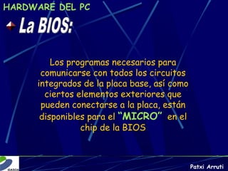 HARDWARE DEL PC




         Los programas necesarios para
      comunicarse con todos los circuitos
     integrados de la placa base, así como
       ciertos elementos exteriores que
      pueden conectarse a la placa, están
      disponibles para el “MICRO” en el
                chip de la BIOS



                                             Patxi Arruti
 