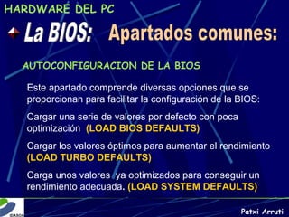 HARDWARE DEL PC




  AUTOCONFIGURACION DE LA BIOS

   Este apartado comprende diversas opciones que se
   proporcionan para facilitar la configuración de la BIOS:
   Cargar una serie de valores por defecto con poca
   optimización (LOAD BIOS DEFAULTS)
   Cargar los valores óptimos para aumentar el rendimiento
   (LOAD TURBO DEFAULTS)
   Carga unos valores ya optimizados para conseguir un
   rendimiento adecuada. (LOAD SYSTEM DEFAULTS)

                                                      Patxi Arruti
 