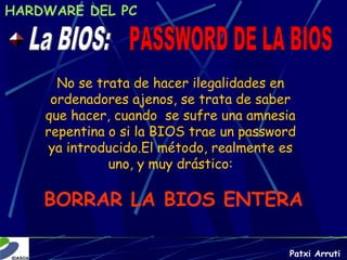 HARDWARE DEL PC




      No se trata de hacer ilegalidades en
     ordenadores ajenos, se trata de saber
    que hacer, cuando se sufre una amnesia
    repentina o si la BIOS trae un password
     ya introducido.El método, realmente es
              uno, y muy drástico:

    BORRAR LA BIOS ENTERA

                                          Patxi Arruti
 
