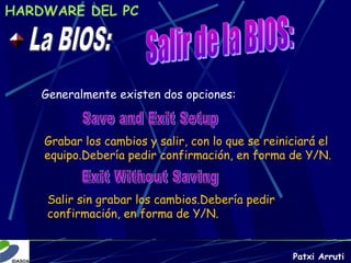 HARDWARE DEL PC




    Generalmente existen dos opciones:



    Grabar los cambios y salir, con lo que se reiniciará el
    equipo.Debería pedir confirmación, en forma de Y/N.


     Salir sin grabar los cambios.Debería pedir
     confirmación, en forma de Y/N.


                                                   Patxi Arruti
 