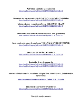 Actividad Simbolos y descripcion
https://onedrive.live.com/redir?resid=F62A50506C2C9CE5%21311
laboratorio mto correctivo software ADVANCE SYSTEM CARD-TUNEUPPRO
https://onedrive.live.com/redir?resid=F62A50506C2C9CE5%21344
laboratorio mto correctivo software CCLEANER-GLARY
https://onedrive.live.com/redir?resid=F62A50506C2C9CE5%21343
laboratorio mto correctivo software hirent boot (password)
https://onedrive.live.com/redir?resid=F62A50506C2C9CE5%21347
laboratorio mto correctivo software TOOLWIZ Y SPEEDOPTIMIZER
https://onedrive.live.com/redir?resid=F62A50506C2C9CE5%21348
MANUAL DE LUNUX DEBIAN 7
https://onedrive.live.com/redir?resid=F62A50506C2C9CE5%21345
Portafolio de servicios martin
https://onedrive.live.com/redir?resid=F62A50506C2C9CE5%21358
https://onedrive.live.com/redir?resid=F62A50506C2C9CE5%21359
Práctica de laboratorio: Creación de una partición en Windows 7, con diferentes
aplicaciones.
https://onedrive.live.com/redir?resid=F62A50506C2C9CE5%21396
ERRORES DE SISTEMAS OPERATIVOS
https://onedrive.live.com/redir?resid=F62A50506C2C9CE5%21393
Taller de la board y sus partes
 
