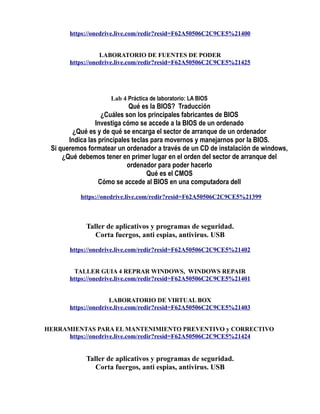 https://onedrive.live.com/redir?resid=F62A50506C2C9CE5%21400
LABORATORIO DE FUENTES DE PODER
https://onedrive.live.com/redir?resid=F62A50506C2C9CE5%21425
Lab 4 Práctica de laboratorio: LA BIOS
Qué es la BIOS? Traducción
¿Cuáles son los principales fabricantes de BIOS
Investiga cómo se accede a la BIOS de un ordenado
¿Qué es y de qué se encarga el sector de arranque de un ordenador
Indica las principales teclas para movernos y manejarnos por la BIOS.
Si queremos formatear un ordenador a través de un CD de instalación de windows,
¿Qué debemos tener en primer lugar en el orden del sector de arranque del
ordenador para poder hacerlo
Qué es el CMOS
Cómo se accede al BIOS en una computadora dell
https://onedrive.live.com/redir?resid=F62A50506C2C9CE5%21399
Taller de aplicativos y programas de seguridad.
Corta fuergos, anti espias, antivirus. USB
https://onedrive.live.com/redir?resid=F62A50506C2C9CE5%21402
TALLER GUIA 4 REPRAR WINDOWS, WINDOWS REPAIR
https://onedrive.live.com/redir?resid=F62A50506C2C9CE5%21401
LABORATORIO DE VIRTUAL BOX
https://onedrive.live.com/redir?resid=F62A50506C2C9CE5%21403
HERRAMIENTAS PARA EL MANTENIMIENTO PREVENTIVO y CORRECTIVO
https://onedrive.live.com/redir?resid=F62A50506C2C9CE5%21424
Taller de aplicativos y programas de seguridad.
Corta fuergos, anti espias, antivirus. USB
 