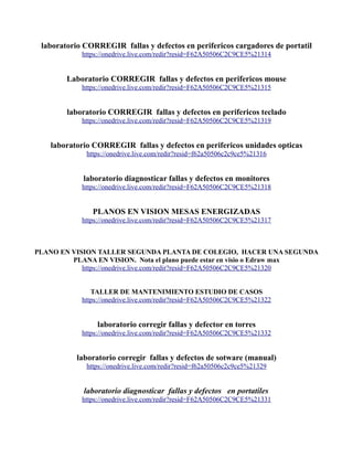 laboratorio CORREGIR fallas y defectos en perifericos cargadores de portatil
https://onedrive.live.com/redir?resid=F62A50506C2C9CE5%21314
Laboratorio CORREGIR fallas y defectos en perifericos mouse
https://onedrive.live.com/redir?resid=F62A50506C2C9CE5%21315
laboratorio CORREGIR fallas y defectos en perifericos teclado
https://onedrive.live.com/redir?resid=F62A50506C2C9CE5%21319
laboratorio CORREGIR fallas y defectos en perifericos unidades opticas
https://onedrive.live.com/redir?resid=f62a50506c2c9ce5%21316
laboratorio diagnosticar fallas y defectos en monitores
https://onedrive.live.com/redir?resid=F62A50506C2C9CE5%21318
PLANOS EN VISION MESAS ENERGIZADAS
https://onedrive.live.com/redir?resid=F62A50506C2C9CE5%21317
PLANO EN VISION TALLER SEGUNDA PLANTA DE COLEGIO, HACER UNA SEGUNDA
PLANA EN VISION. Nota el plano puede estar en visio o Edraw max
https://onedrive.live.com/redir?resid=F62A50506C2C9CE5%21320
TALLER DE MANTENIMIENTO ESTUDIO DE CASOS
https://onedrive.live.com/redir?resid=F62A50506C2C9CE5%21322
laboratorio corregir fallas y defector en torres
https://onedrive.live.com/redir?resid=F62A50506C2C9CE5%21332
laboratorio corregir fallas y defectos de sotware (manual)
https://onedrive.live.com/redir?resid=f62a50506c2c9ce5%21329
laboratorio diagnosticar fallas y defectos en portatiles
https://onedrive.live.com/redir?resid=F62A50506C2C9CE5%21331
 