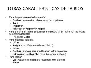 OTRAS CARACTERISTICAS DE LA BIOS
•   Para desplazarse entre los menús:
     – flechas hacia arriba, abajo, derecha, izquierda
     – TAB
     – Inicio/Fin
     – Retroceder Página/Av Página
•   Para entrar a un menú (previamente seleccionar el menú con las teclas
    de desplazamiento)
     – Presionar Enter
•   Para modificar valores:
     – cifras
     – +/- (para modificar un valor numérico)
     – letras
     – flechas (a veces para modificar un valor numérico)
     – retroceder y/o Supr/Del (para borrar un carácter)
•   Para validar:
     – y/s (yes/si) o n (no) (para responder con si o no)
     – Enter
 