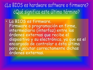 • La BIOS es firmware.
Firmware o programación en firme,
intermediario (interfaz) entre las
órdenes externas que recibe el
dispositivo y su electrónica, ya que es el
encargado de controlar a ésta última
para ejecutar correctamente dichas
órdenes externas.
 