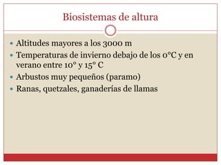Biosistemas de altura

 Altitudes mayores a los 3000 m
 Temperaturas de invierno debajo de los 0°C y en
  verano entre 10° y 15° C
 Arbustos muy pequeños (paramo)
 Ranas, quetzales, ganaderías de llamas
 