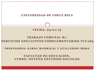 UNIVERSIDAD DE COSTA RICA




               FECHA: 09/01/13

            TRABAJO COMUNAL 81:
SERVICIOS EDUCATIVOS COMPLEMENTARIOS TCU 089

 PROFESORES: KAROL MADRIGAL Y GUILLERMO MORA


          FACULTAD DE EDUCACIÓN.
      CURSO: NOVENO ESTUDIOS SOCIALES
 