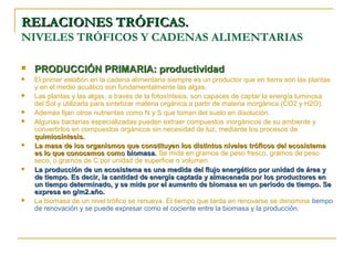 RELACIONES TRÓFICAS.
NIVELES TRÓFICOS Y CADENAS ALIMENTARIAS

   PRODUCCIÓN PRIMARIA: productividad
   El primer eslabón en la cadena alimentaria siempre es un productor que en tierra son las plantas
    y en el medio acuático son fundamentalmente las algas.
   Las plantas y las algas, a través de la fotosíntesis, son capaces de captar la energía luminosa
    del Sol y utilizarla para sintetizar materia orgánica a partir de materia inorgánica (CO2 y H2O).
   Además fijan otros nutrientes como N y S que toman del suelo en disolución.
   Algunas bacterias especializadas pueden extraer compuestos inorgánicos de su ambiente y
    convertirlos en compuestos orgánicos sin necesidad de luz, mediante los procesos de
    quimiosíntesis.
   La masa de los organismos que constituyen los distintos niveles tróficos del ecosistema
    es lo que conocemos como biomasa. Se mide en gramos de peso fresco, gramos de peso
    seco, o gramos de C por unidad de superficie o volumen.
   La producción de un ecosistema es una medida del flujo energético por unidad de área y
    de tiempo. Es decir, la cantidad de energía captada y almacenada por los productores en
    un tiempo determinado, y se mide por el aumento de biomasa en un período de tiempo. Se
    expresa en g/m2.año.
   La biomasa de un nivel trófico se renueva. El tiempo que tarda en renovarse se denomina tiempo
    de renovación y se puede expresar como el cociente entre la biomasa y la producción.
 