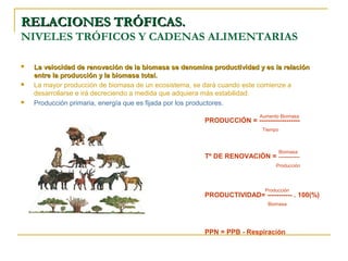 RELACIONES TRÓFICAS.
NIVELES TRÓFICOS Y CADENAS ALIMENTARIAS

   La velocidad de renovación de la biomasa se denomina productividad y es la relación
    entre la producción y la biomasa total.
   La mayor producción de biomasa de un ecosistema, se dará cuando este comienze a
    desarrollarse e irá decreciendo a medida que adquiera más estabilidad.
   Producción primaria, energía que es fijada por los productores.
                                                                         Aumento Biomasa
                                                       PRODUCCIÓN = ------------------
                                                                          Tiempo



                                                                                   Biomasa
                                                       Tº DE RENOVACIÓN = -------------
                                                                               Producción




                                                                           Producción
                                                       PRODUCTIVIDAD= ----------- . 100(%)
                                                                            Biomasa




                                                       PPN = PPB - Respiración
 