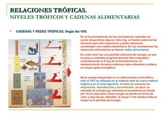 RELACIONES TRÓFICAS.
NIVELES TRÓFICOS Y CADENAS ALIMENTARIAS

   CADENAS Y REDES TRÓFICAS. Regla del 10%
                                       En el funcionamiento de los ecosistemas naturales no
                                       existe desperdicio alguno; todo org. es fuente potencial de
                                       alimento para otro organismo y estas relaciones
                                       constituyen una cadena alimentaria. En los ecosistemas las
                                       relaciones alimentarias se llaman redes alimentarias.
                                       En cada nivel hay una pérdida adicional de energía, ya que
                                       se pasa a sistemas progresivamente más ordenados,
                                       contradiciendo la 2ª ley de la termodinámica. El
                                       mantenimiento de estos sistemas más ordenados conlleva
                                       un mayor gasto energético.


                                       De la energía disponible en un determinado nivel trófico,
                                       sólo el 10% es utilizada en la síntesis neta de nueva materia
                                       orgánica en el nivel siguiente, el resto se consume en
                                       respiración, reproducción y excrementos, es decir, la
                                       cascada de energía que atraviesa el ecosistema se divide
                                       por 10 en cada paso. Esta energía se pierde en forma de
                                       calor y deja de ser utilizable. A mayor nº de niveles tróficos
                                       mayor es la pérdida de energía.
 