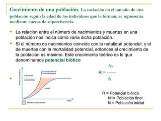 Crecimiento de una población. La variación en el tamaño de una
población según la edad de los individuos que la forman, se representa
mediante curvas de supervivencia.

   La relación entre el número de nacimientos y muertes en una
    población nos indica cómo varía dicha población.
   Si el número de nacimientos coincide con la natalidad potencial, y el
    de muertes con la mortalidad potencial, entonces el crecimiento de
    la población es máximo. Este crecimiento teórico es lo que
    denominamos potencial biótico
                                                  N1
                                             R = ------
                                                 N


                                                R = Potencial biótico
                                                   N1= Población final
                                                   N = Población inicial
 