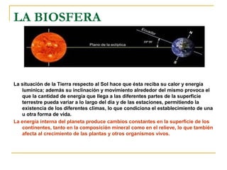 LA BIOSFERA



La situación de la Tierra respecto al Sol hace que ésta reciba su calor y energía
   lumínica; además su inclinación y movimiento alrededor del mismo provoca el
   que la cantidad de energía que llega a las diferentes partes de la superficie
   terrestre pueda variar a lo largo del día y de las estaciones, permitiendo la
   existencia de los diferentes climas, lo que condiciona el establecimiento de una
   u otra forma de vida.
La energía interna del planeta produce cambios constantes en la superficie de los
   continentes, tanto en la composición mineral como en el relieve, lo que también
   afecta al crecimiento de las plantas y otros organismos vivos.
 