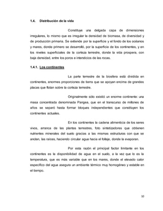10
1.4. Distribución de la vida
Constituye una delgada capa de dimensiones
irregulares, lo mismo que es irregular la densidad de biomasa, de diversidad y
de producción primaria. Se extiende por la superficie y el fondo de los océanos
y mares, donde primero se desarrolló, por la superficie de los continentes, y en
los niveles superficiales de la corteza terrestre, donde la vida prospera, con
baja densidad, entre los poros e intersticios de las rocas.
1.4.1. Los continentes
La parte terrestre de la biosfera está dividida en
continentes, enormes proporciones de tierra que se apoyan encima de grandes
placas que flotan sobre la corteza terrestre.
Originalmente sólo existió un enorme continente: una
masa concentrada denominada Pangea, que en el transcurso de millones de
años se separó hasta formar bloques independientes que constituyen los
continentes actuales.
En los continentes la cadena alimenticia de los seres
vivos, arranca de las plantas terrestres, foto sintetizadores que obtienen
nutrientes minerales del suelo gracias a las mismas estructuras con que se
anclan, las raíces, haciendo circular agua hacia el follaje, donde la evaporan.
Por esta razón el principal factor limitante en los
continentes es la disponibilidad de agua en el suelo, a la vez que lo es la
temperatura, que es más variable que en los mares, donde el elevado calor
específico del agua asegura un ambiente térmico muy homogéneo y estable en
el tiempo.
 