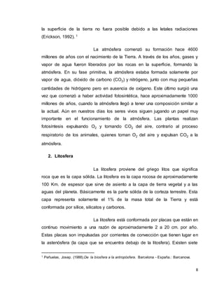 8
la superficie de la tierra no fuera posible debido a las letales radiaciones
(Erickson, 1992). 1
La atmósfera comenzó su formación hace 4600
millones de años con el nacimiento de la Tierra. A través de los años, gases y
vapor de agua fueron liberados por las rocas en la superficie, formando la
atmósfera. En su fase primitiva, la atmósfera estaba formada solamente por
vapor de agua, dióxido de carbono (CO2) y nitrógeno, junto con muy pequeñas
cantidades de hidrógeno pero en ausencia de oxígeno. Este último surgió una
vez que comenzó a haber actividad fotosintética, hace aproximadamente 1000
millones de años, cuando la atmósfera llegó a tener una composición similar a
la actual. Aún en nuestros días los seres vivos siguen jugando un papel muy
importante en el funcionamiento de la atmósfera. Las plantas realizan
fotosíntesis expulsando O2 y tomando CO2 del aire, contrario al proceso
respiratorio de los animales, quienes toman O2 del aire y expulsan CO2 a la
atmósfera.
2. Litosfera
La litosfera proviene del griego litos que significa
roca que es la capa sólida. La litosfera es la capa rocosa de aproximadamente
100 Km. de espesor que sirve de asiento a la capa de tierra vegetal y a las
aguas del planeta. Básicamente es la parte sólida de la corteza terrestre. Esta
capa representa solamente el 1% de la masa total de la Tierra y está
conformada por sílice, silicatos y carbonos.
La litosfera está conformada por placas que están en
continuo movimiento a una razón de aproximadamente 2 a 20 cm. por año.
Estas placas son impulsadas por corrientes de convección que tienen lugar en
la astenósfera (la capa que se encuentra debajo de la litosfera). Existen siete
1 Peñuelas, Josep. (1988).De la biosfera a la antropósfera. Barcelona - España.: Barcanova.
 