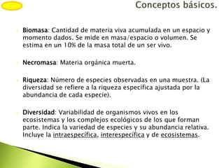  Biomasa: Cantidad de materia viva acumulada en un espacio y
momento dados. Se mide en masa/espacio o volumen. Se
estima en un 10% de la masa total de un ser vivo.
 Necromasa: Materia orgánica muerta.
 Riqueza: Número de especies observadas en una muestra. (La
diversidad se refiere a la riqueza específica ajustada por la
abundancia de cada especie).
 Diversidad: Variabilidad de organismos vivos en los
ecosistemas y los complejos ecológicos de los que forman
parte. Indica la variedad de especies y su abundancia relativa.
Incluye la intraespecífica, interespecífica y de ecosistemas.
 