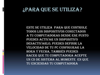 ¿PARA QUE SE UTILIZA?Este se utiliza  para que controle  todos los dispositivos conectados a tu computadoras desde ese punto puedes activar un dispositivo desactivarlo, puedes definir la velocidad de tu pc configurar la hora y fecha, también puedes hacer que tu computadora acepte un CD de sistema al momente  en que tu enciendas tu computadora 