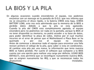 En algunas ocasiones cuando encendemos el equipo, nos podemos encontrar con un mensaje en la pantalla de D.O.S. que nos informa que no se encuentra el discorígido, o la batería CMOS esta baja, (CMOS BATTERY LOW), esto nos esta advirtiendo que la memoria de la BIOS a perdido datos debido a que la pila se esta agotando.Cuando la pila del CMOS esta completamente agotada, el equipo encenderá pero no podremos ver nada en la pantalla, porque la BIOS al no tenerdisponible su memoria, no podrá acceder a su base de datos, parapoderidentificar la placa de video, motivo por el cual muchos incurren en el error de pensar que el Motherboard o Placa Base se ha quemado y por eso el equipo no enciende.Antes de comenzar a desarmartodo el equipoparaencontrar una falla revisen primero el voltaje de la pila, parasaber si esta en condiciones.Al cambiar esta pila por una nueva, la información que tenia nuestra BIOS se habrá perdido. Por suerte el software que compone a la BIOS cuenta con una opciónpararealizar una carga por defecto, (LOAD BIOS DEFAULT), esto permitirá que se reconfigure nuevamente nuestra BIOS, que se asignen nuevamente las IRQ, y que se reconozcan todos los dispositivos  instalados.LA BIOS Y LA PILA