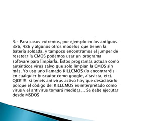 3.- Para casos extremos, por ejemplo en los antiguos 386, 486 y algunos otros modelos que tienen la batería soldada, y tampoco encontramos el jumper de resetear la CMOS podemos usar un programa software para limpiarla. Estos programas actuan como auténticos virus salvo que solo limpian la CMOS sin más. Yo uso uno llamado KILLCMOS (lo encontraréis en cualquier buscador como google, altavista, etc). OJO!!!!!, si teneis antivirus activo hay que desactivarlo porque el código del KILLCMOS es interpretado como virus y el antivirus tomará medidas... Se debe ejecutar desde MSDOS