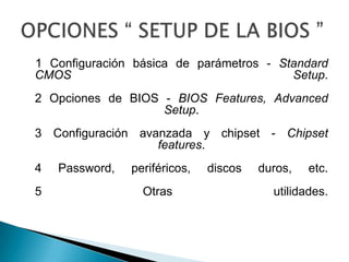    1 Configuración básica de parámetros - Standard CMOS Setup. 2 Opciones de BIOS - BIOS Features, AdvancedSetup. 3 Configuración avanzada y chipset - Chipset features. 4 Password, periféricos, discos duros, etc. 5 Otras utilidades. OPCIONES “ SETUP DE LA BIOS ”