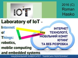 ІНТЕРНЕТ
ТЕХНОЛОГІЇ,
МОБІЛЬНИЙ КОМП’
ЮТИНГ
ТА ВЕБ РОЗРОБКА
Laboratory of IoT -
Internet
of
Things:
robotics,
mobile computing
and embedded systems
Laboratory of IoT -
Internet
of
Things:
robotics,
mobile computing
and embedded systems
2016 (C)
Roman
Hasko
НАЦІОНАЛЬНИЙ УНІВЕРСИТЕТ “ЛЬВІВСЬКА ПОЛІТЕХНІКА”
 