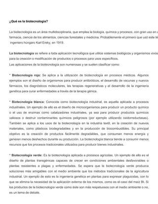 ¿Qué es la biotecnología?


La biotecnología es un área multidisciplinaria, que emplea la biología, química y procesos, con gran uso en a
farmacia, ciencia de los alimentos, ciencias forestales y medicina. Probablemente el primero que usó este té
ingeniero húngaro Karl Ereky, en 1919.


La biotecnología se refiere a toda aplicación tecnológica que utilice sistemas biológicos y organismos vivos
para la creación o modificación de productos o procesos para usos específicos.
Las aplicaciones de la biotecnología son numerosas y se suelen clasificar como:


* Biotecnología roja: Se aplica a la utilización de biotecnología en procesos médicos. Algunos
ejemplos son el diseño de organismos para producir antibióticos, el desarrollo de vacunas y nuevos
fármacos, los diagnósticos moleculares, las terapias regenerativas y el desarrollo de la ingeniería
genética para curar enfermedades a través de la terapia génica.


* Biotecnología blanca: Conocida como biotecnología industrial, es aquella aplicada a procesos
industriales. Un ejemplo de ello es el diseño de microorganismos para producir un producto químico
o el uso de enzimas como catalizadores industriales, ya sea para producir productos químicos
valiosos o destruir contaminantes químicos peligrosos (por ejemplo utilizando oxidorreductasas).
También se aplica a los usos de la biotecnología en la industria textil, en la creación de nuevos
materiales, como plásticos biodegradables y en la producción de biocombustibles. Su principal
objetivo es la creación de productos fácilmente degradables, que consuman menos energía y
generen menos deshechos durante su producción. La biotecnología blanca tiende a consumir menos
recursos que los procesos tradicionales utilizados para producir bienes industriales.


* Biotecnología verde: Es la biotecnología aplicada a procesos agrícolas. Un ejemplo de ello es el
diseño de plantas transgénicas capaces de crecer en condiciones ambientales desfavorables o
plantas resistentes a plagas y enfermedades. Se espera que la biotecnología verde produzca
soluciones más amigables con el medio ambiente que los métodos tradicionales de la agricultura
industrial. Un ejemplo de esto es la ingeniería genética en plantas para expresar plaguicidas, con lo
que se elimina la necesidad de la aplicación externa de los mismos, como es el caso del maíz Bt. Si
los productos de la biotecnología verde como éste son más respetuosos con el medio ambiente o no,
es un tema de debate.
 