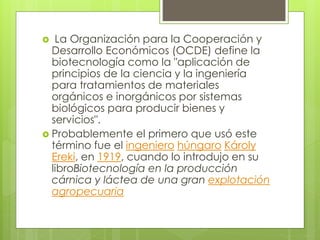  La Organización para la Cooperación y
Desarrollo Económicos (OCDE) define la
biotecnología como la "aplicación de
principios de la ciencia y la ingeniería
para tratamientos de materiales
orgánicos e inorgánicos por sistemas
biológicos para producir bienes y
servicios".
 Probablemente el primero que usó este
término fue el ingeniero húngaro Károly
Ereki, en 1919, cuando lo introdujo en su
libroBiotecnología en la producción
cárnica y láctea de una gran explotación
agropecuaria
 