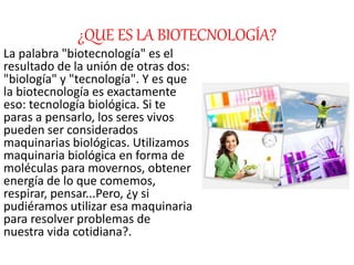 ¿QUE ES LA BIOTECNOLOGÍA?
La palabra "biotecnología" es el
resultado de la unión de otras dos:
"biología" y "tecnología". Y es que
la biotecnología es exactamente
eso: tecnología biológica. Si te
paras a pensarlo, los seres vivos
pueden ser considerados
maquinarias biológicas. Utilizamos
maquinaria biológica en forma de
moléculas para movernos, obtener
energía de lo que comemos,
respirar, pensar...Pero, ¿y si
pudiéramos utilizar esa maquinaria
para resolver problemas de
nuestra vida cotidiana?.
 