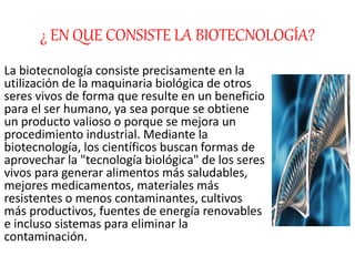 ¿ EN QUE CONSISTE LA BIOTECNOLOGÍA?
La biotecnología consiste precisamente en la
utilización de la maquinaria biológica de otros
seres vivos de forma que resulte en un beneficio
para el ser humano, ya sea porque se obtiene
un producto valioso o porque se mejora un
procedimiento industrial. Mediante la
biotecnología, los científicos buscan formas de
aprovechar la "tecnología biológica" de los seres
vivos para generar alimentos más saludables,
mejores medicamentos, materiales más
resistentes o menos contaminantes, cultivos
más productivos, fuentes de energía renovables
e incluso sistemas para eliminar la
contaminación.
 