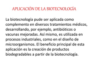 APLICACIÓN DE LA BIOTECNOLOGÍA
La biotecnología pude ser aplicada como
complemento en diversos tratamientos médicos,
desarrollando, por ejemplo, antibióticos o
vacunas mejoradas. Así mismo, es utilizada en
procesos industriales, como en el diseño de
microorganismos. El beneficio principal de esta
aplicación es la creación de productos
biodegradables a partir de la biotecnología.
 