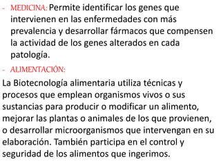 - MEDICINA: Permite identificar los genes que
intervienen en las enfermedades con más
prevalencia y desarrollar fármacos que compensen
la actividad de los genes alterados en cada
patología.
- ALIMENTACIÓN:
La Biotecnología alimentaria utiliza técnicas y
procesos que emplean organismos vivos o sus
sustancias para producir o modificar un alimento,
mejorar las plantas o animales de los que provienen,
o desarrollar microorganismos que intervengan en su
elaboración. También participa en el control y
seguridad de los alimentos que ingerimos.
 