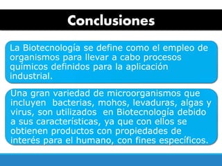 Conclusiones
La Biotecnología se define como el empleo de
organismos para llevar a cabo procesos
químicos definidos para la aplicación
industrial.
Una gran variedad de microorganismos que
incluyen bacterias, mohos, levaduras, algas y
virus, son utilizados en Biotecnología debido
a sus características, ya que con ellos se
obtienen productos con propiedades de
interés para el humano, con fines específicos.
 
