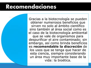 Recomendaciones
Gracias a la biotecnología se pueden
obtener numerosos beneficios que
sirven no solo al ámbito científico
sino también al área social como es
el caso de la biotecnología ambiental
que se vale de organismos para
despurificar el aire contaminado; sin
embargo, así como brinda beneficios
es recomendable la discreción de
los usos que se tenga que hacer de
esta ciencia, siempre considerando
un área muy importante base de la
vida: la bioética.
 