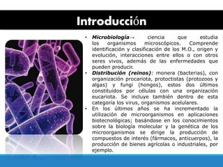 Introducción
• Microbiología→ ciencia que estudia
los organismos microscópicos. Comprende
identificación y clasificación de los M.O., origen y
evolución, interacciones entre ellos o con otros
seres vivos, además de las enfermedades que
pueden producir.
• Distribución (reinos): monera (bacterias), con
organización procariota, protoctistas (protozoos y
algas) y fungi (hongos), estos dos últimos
constituidos por células con una organización
eucariota. Se incluye también dentro de esta
categoría los virus, organismos acelulares.
• En los últimos años se ha incrementado la
utilización de microorganismos en aplicaciones
biotecnológicas; basándose en los conocimientos
sobre la biología molecular y la genética de los
microorganismos se dirige la producción de
compuestos de interés (fármacos, anticuerpos), la
producción de bienes agrícolas o industriales, por
ejemplo.
 